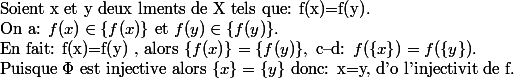 \text{Soient x et y deux lments de X tels que: f(x)=f(y)}.\\ \text{On a: } f(x)\in \{f(x)\}\text{ et } f(y)\in \{f(y)\}.\\\text{En fait: f(x)=f(y) , alors } \{f(x)\}= \{f(y)\},\text{ c--d: }f(\{x\})=f(\{y\}). \\\text{Puisque }\Phi \text{ est injective alors } \{x\}= \{y\}\text{ donc: x=y, d'o l'injectivit de f}.